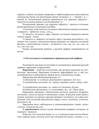 59
твердых и мягких согласных (например, в сербскохорватском языке имеются
специальные буквы для обозначения мягких согласных: љ — мягкий л, њ —
мягкий н). Позиционный принцип применяется для передачи твердости /
мягкости согласных фонем и для обозначения <j>.
Позиционный принцип для передачи твердости / мягкости согласных
фонем реализуется следующим способом:
1) на конце слова мягкость согласного обозначается мягким согласным,
а твердость – пробелом: уголь – угол _;
2) мягкость согласного перед твердым согласным передается мягким
знаком: вольна – волна;
3) мягкость и твердость согласного перед гласными различается с по-
мощью этих гласных: однозначные буквы указывают на твердость согласной
фонемы, а многозначные гласные – на мягкость: мэр, мор, лук, лак, лыко, но
мел, мёл, мил, мял.
Однако позиционный принцип в русской графике выдерживается не
всегда.
4. Отступления от позиционного принципа русской графики
Различаются два вида отступлений от позиционного принципа русской
графики: нарушения и ограничения.
Нарушения – такой вид отступления, при котором написание не соот-
ветствует прочтению. Нарушения создаются орфографией (см. о ней сле-
дующий раздел) и наблюдаются, прежде всего, в иноязычных словах.
Нарушения при обозначении фонемы <j>:
1) обозначение <j> в начале слова буквой «и краткое»: йод, йог;
2) употребление сочетания -йо– между гласными: район, майор, майо-
нез;
3) употребление сочетания –ьо– вместо ьё: медальон, бульон;
4) избыточное обозначение <j> сочетаниями –йя-, -йе-: Майя, фойе.
Нарушения, связанные с обозначением мягкости, касаются употребле-
ния буквы е после согласных в иноязычных словах. В русском языке буква е
должна указывать на мягкость предшествующего согласного, но в ряде ино-
язычных слов согласный произносится твердо: стенд, менеджер, эстетика,
фонетика и др.
Нарушения могут наблюдаться в сложносокращенных словах: медин-
ститут, главюрисконсульт.
К ограничениям относят случаи обозначения непарных согласных по
твердости / мягкости.
Известно, что согласные буквы ж, ш, ц в русском языке всегда обозна-
чают твердые звуки, поэтому после них следовало бы писать, гласные э, о, у,
 