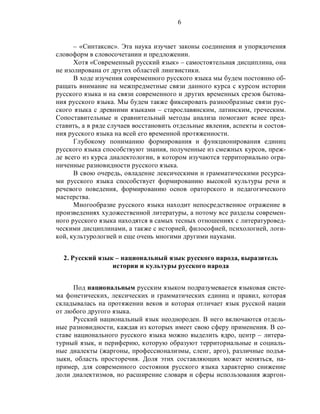 6
– «Синтаксис». Эта наука изучает законы соединения и упорядочения
словоформ в словосочетании и предложении.
Хотя «Современный русский язык» – самостоятельная дисциплина, она
не изолирована от других областей лингвистики.
В ходе изучения современного русского языка мы будем постоянно об-
ращать внимание на межпредметные связи данного курса с курсом истории
русского языка и на связи современного и других временных срезов бытова-
ния русского языка. Мы будем также фиксировать разнообразные связи рус-
ского языка с древними языками – старославянским, латинским, греческим.
Сопоставительные и сравнительный методы анализа помогают яснее пред-
ставить, а в ряде случаев восстановить отдельные явления, аспекты и состоя-
ния русского языка на всей его временной протяженности.
Глубокому пониманию формирования и функционирования единиц
русского языка способствуют знания, полученные из смежных курсов, преж-
де всего из курса диалектологии, в котором изучаются территориально огра-
ниченные разновидности русского языка.
В свою очередь, овладение лексическими и грамматическими ресурса-
ми русского языка способствует формированию высокой культуры речи и
речевого поведения, формированию основ ораторского и педагогического
мастерства.
Многообразие русского языка находит непосредственное отражение в
произведениях художественной литературы, а потому все разделы современ-
ного русского языка находятся в самых тесных отношениях с литературовед-
ческими дисциплинами, а также с историей, философией, психологией, логи-
кой, культурологией и еще очень многими другими науками.
2. Русский язык – национальный язык русского народа, выразитель
истории и культуры русского народа
Под национальным русским языком подразумевается языковая систе-
ма фонетических, лексических и грамматических единиц и правил, которая
складывалась на протяжении веков и которая отличает язык русской нации
от любого другого языка.
Русский национальный язык неоднороден. В него включаются отдель-
ные разновидности, каждая из которых имеет свою сферу применения. В со-
ставе национального русского языка можно выделить ядро, центр – литера-
турный язык, и периферию, которую образуют территориальные и социаль-
ные диалекты (жаргоны, профессионализмы, сленг, арго), различные подъя-
зыки, область просторечия. Доля этих составляющих может меняться, на-
пример, для современного состояния русского языка характерно снижение
доли диалектизмов, но расширение словаря и сферы использования жаргон-
 