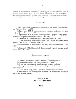 60
ы, а, в то время как мы пишем е, ё, и (жесть, шесть, целый, шёлк, желоб,
жить, шить, цирк и др.). Эти отступления объясняются тем, что в древне-
русском языке согласные ж, ш, ц были мягкими, т. е. такие написания отра-
жали их произношение в прошлом, поэтому называются они традиционными.
Литература
1. Богомазов Г.М. Современный русский литературный язык: Фонети-
ка: Учеб. пособие. – М., 2001.
2. Григорьева Т.М. Русское письмо: от реформы графики к реформе
орфографии. – Красноярск, 1996.
3. Григорьева Т.М. Русский язык: Орфоэпия. Графика. Орфография.
История и современность: Учеб. пособие. – М., 2004.
4. Иванова В.Ф. Современная русская орфография. – М., 1991.
5. Современный русский литературный язык. Теория. Анализ языковых
единиц / Под ред. Е.И. Дибровой. – М., 2001.
6. Современный русский язык / Под ред. В.А. Белошапковой. – М.,
1999.
7. Шанский Н.М., Иванов В.В. Современный русский литературный
язык: В 3 ч. – М., 1987.
Контрольные вопросы
1. Из каких подразделов состоит графика? Что они изучают?
2. Что такое графема и чем она отличается от буквы?
3. В чем состоит фонематический принцип русской графики?
4. Что представляет собой позиционный принцип? В каких случаях он
применяется?
5. С чем связаны нарушения в действии позиционного принципа?
6. Соблюдается ли позиционный принцип для обозначения непарных
согласных в русском языке?
Лекция (4 ч.)
Русская орфография
План
 