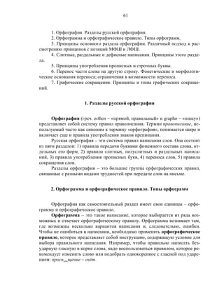 61
1. Орфография. Разделы русской орфографии.
2. Орфограмма и орфографическое правило. Типы орфограмм.
3. Принципы основного раздела орфографии. Различный подход к рас-
смотрению принципов с позиций МФШ и ЛФШ.
4. Слитные, раздельные и дефисные написания. Принципы этого разде-
ла.
5. Принципы употребления прописных и строчных буквы.
6. Перенос части слова на другую строку. Фонетические и морфологи-
ческие основания переноса; ограничения в возможности переноса.
7. Графические сокращения. Принципы и типы графических сокраще-
ний.
1. Разделы русской орфографии
Орфография (греч. orthos – «прямой, правильный» и grapho – «пишу»)
представляет собой систему правил правописания. Термин правописание, ис-
пользуемый часто как синоним к термину «орфография», понимается шире и
включает еще и правила употребления знаков препинания.
Русская орфография – это система правил написания слов. Она состоит
из пяти разделов: 1) правила передачи буквами фонемного состава слова, от-
дельных его форм, 2) правила слитных, полуслитных и раздельных написа-
ний, 3) правила употребления прописных букв, 4) переноса слов, 5) правила
сокращения слов.
Разделы орфографии – это большие группы орфографических правил,
связанные с разными видами трудностей при передаче слов на письме.
2. Орфограмма и орфографическое правило. Типы орфограмм
Орфография как самостоятельный раздел имеет свои единицы – орфо-
грамму и орфографическое правило.
Орфограмма – это такое написание, которое выбирается из ряда воз-
можных и отвечает орфографическому правилу. Орфограмма возникает там,
где возможны несколько вариантов написания и, следовательно, ошибки.
Чтобы не ошибиться в написании, необходимо применять орфографическое
правило, которое представляет собой инструкцию, содержащую условие для
выбора правильного написания. Например, чтобы правильно написать без-
ударную гласную в корне слова, надо воспользоваться правилом, которое ре-
комендует изменить слово или подобрать однокоренное с гласной под ударе-
нием: просв…щение – свéт.
 