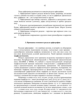 62
Типы орфограмм различаются в каждом разделе орфографии.
1. Орфограммой первого раздела является буква: например, согласные
глухие и звонкие на конце и в корне слова, н и нн в суффиксах прилагатель-
ных, суффиксы –ик / –ек в существительных и другие.
2. Орфограммой при выборе слитного, дефисного и раздельного напи-
сания является контакт (слитное), дефис (полуслитное) и пробел (раздель-
ное).
3. В разделе, рассматривающем употребление прописной или строчной
буквы, орфограммой является прописная и строчная буква: Шарик (кличка
собаки) и воздушный шарик.
4. Орфограмма четвертого раздела – черточка при переносе слов с од-
ной строки на другую.
5. Графические сокращения в русском языке разнообразны и вариатив-
ны.
3. Принципы основного раздела орфографии
Русская орфография – это стройная система, в которой, по общеприня-
тым в отечественном языкознании взглядам, господствует один принцип –
единообразное написание морфемы независимо от того, как она в силу тех
или иных фонетических условий произносится. Такой принцип называется
морфологическим.
Область применения этого принципа по-разному оценивается предста-
вителями Петербургской (Ленинградской) и Московской фонологических
школ (П(Л)ФШ и МФШ). В учебной и научно-методической литературе
морфологический принцип написания отождествляют с морфофонематиче-
ским и фонематическим, или фонемным, принципами. Эти наименования
глубже раскрывают сущность морфологического принципа, подчеркивая, что
написание морфемы предопределяется ее фонемным составом: А именно,
единообразный графический облик морфемы на письме достигается путем
последовательной передачи составляющих ее фонем (как гласных, так и со-
гласных), основной вид которых выражен в сильных позициях.
Например, в словах косы, коса, косить, косари, косьба в произношении
корневая морфема кос– имеет различный вид: [кос], [к/с], [к/с’], [къс], [к/з’,
а на письме изображается одинаково. В этом и заключается сущность морфо-
логического принципа. Написание согласных фонем <к> и <с> определяется
их произношением в сильной позиции (перед гласным): для согласного <к>
сильной позицией является положение его во всех приведенных словах, а для
<с> – в словах косы, коса, коси, косари. В слове косьба <с> находится в сла-
бой позиции и переходит в [з’]; для гласного [о] – в слове косы (т. е. под уда-
рением). Следовательно, написание морфемы кос– основано на фонемном
 