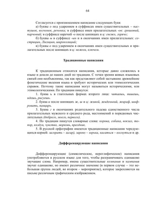 64
Согласуется с произношением написание следующих букв:
а) буквы о под ударением в суффиксах имен существительных – пас-
тушок, волчонок, речонка; в суффиксе имен прилагательных -ов: грошовый,
парчовый; в суффиксе наречий -о после шипящих и ц: свежо, горячо;
б) буквы ы в суффиксе -ын и в окончаниях имен прилагательных: се-
стрицын, Лисицын, широколицый;
в) буквы о под ударением в окончаниях имен существительных и при-
лагательных после шипящих и ц: ножом, ключом.
Традиционные написания
К традиционным относятся написания, которые давно сложились в
языке и дошли до наших дней по традиции. С точки зрения живых языковых
связей они необъяснимы, так как представляют собой застывшие древнейшие
фонетические явления языка и требуют исторических или этимологических
справок. Поэтому такие написания могут называться историческими, или
этимологическими. По традиции пишутся:
1. буква ь в глагольных формах второго лица: читаешь, пишешь,
идешь, рисуешь.
2. буква и после шипящих ж, ш и ц: живой, жиденький, жираф, шиф-
ровать, панцирь.
3. Буква г в окончаниях родительного падежа единственного числа
прилагательных мужского и среднего рода, местоимений и порядковых чис-
лительных (доброго, моего, первого).
4. По традиции пишутся словарные слова: корова, собака, вокзал, то-
пор, колдун, чувство, морковь, праздник.
5. В русской орфографии имеются традиционные написания чередую-
щихся корней: загорать – загар), зарево – зорька, касаться – коснуться и др.
Дифференцирующие написания
Дифференцирующие (символические, иероглифические) написания
употребляются в русском языке для того, чтобы разграничивать одинаково
звучащие слова. Например, имена существительные компания и кампания
звучат одинаково, но имеют различное значение (в первом случае – это не-
большая группа людей, во втором – мероприятие), которое закрепляются на
письме различным графическим изображением.
 