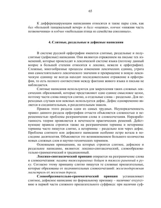 65
К дифференцирующим написаниям относятся и такие пары слов, как
бал «большой танцевальный вечер» и балл «оценка», копчик «нижняя часть
позвоночника» и кобчик «небольшая птица из семейства соколиных».
4. Слитные, раздельные и дефисные написания
В системе русской орфографии имеются слитные, раздельные и полу-
слитные (дефисные) написания. Они являются отражением на письме тех из-
менений, которые происходят в лексической системе языка (поэтому данный
вопрос в большей степени относится к лексике, нежели к орфографии).
Сложные, многообразные процессы изменения лексических единиц, утрата
ими самостоятельного лексического значения и превращение в новую лекси-
ческую единицу не всегда находят последовательное отражение в орфогра-
фии, то есть полного соответствия между фактами живого языка и письма не
наблюдается.
Слитные написания используются для закрепления таких сложных лек-
сических образований, которые представляют одно единое смысловое целое,
поэтому части слова пишутся слитно, а отдельные слова – раздельно. Для пе-
реходных случаев или неясных используется дефис. Дефис одновременно яв-
ляется и соединительным, и разделительным знаком.
Правила этого раздела одни из самых трудных. Неупорядоченность
правил данного раздела орфографии отчасти объясняется сложностью и не-
решенностью проблемы разграничения слова и словосочетания. Неразрабо-
танность теории проявляется в нечеткости практических решений. Дейст-
вующие правила строятся также на разграничении термина и нетермина:
термины часто пишутся слитно, а нетермины – раздельно или через дефис.
Проблема слитного или дефисного написания особенно остро встала в по-
следние десятилетия. Объясняется это возникновением большого количества
новых сложных слов и научно-технических терминов.
Основными принципами, на которых строится слитное, дефисное и
раздельное написание, являются: лексико-синтаксический, словообразова-
тельно-грамматический и традиционный.
Лексико-синтаксический принцип опирается на разграничение слова
и словосочетания: палата тяжелораненых бойцов и тяжело раненный в ру-
ку. Согласно этому принципу слитно пишутся те сложные прилагательные,
которые образованы от подчинительных словосочетаний: железнодорожная
магистраль от железная дорога.
Словообразовательно-грамматический принцип устанавливает
слитное, дефисное написание по формальному признаку – наличию/ отсутст-
вию в первой части сложного прилагательного суффикса: при наличии суф-
 