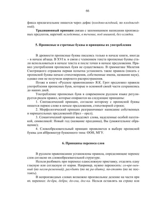 66
фикса прилагательное пишется через дефис (плодово-ягодный, но плодоягод-
ный).
Традиционный принцип связан с запоминанием написания производ-
ных предлогов, наречий: вследствие, в течение, под мышкой, без оглядки.
5. Прописные и строчные буквы и принципы их употребления
В древности прописные буквы писались только в начале книги, иногда
– в начале абзаца. В XVI в. в связи с членением текста прописные буквы ста-
ли использоваться в начале текста и после точки в начале предложения. Пра-
вил употребления прописных букв не существовало. В грамматике Милетия
Смотрицкого отражена первая попытка установить такие правила (писать с
прописной буквы начало стихотворения, собственные имена, названия наук),
однако они не получили широкого распространения.
Позже в книге «Русское правописание» Я.К. Грот предложил правила
употребления прописных букв, которые в основной своей части сохранились
до наших дней.
Употребление прописных букв в современном русском языке регули-
руется рядом правил, которые опираются на следующие принципы:
1. Синтаксический принцип, согласно которому с прописной буквы
пишется первое слово в начале предложения, стихотворной строки;
2. Морфологический принцип разграничивает написание собственных
и нарицательных предложений (Орел – орел);
3. Семантический принцип выделяет слова, наделенные особой патети-
кой, символикой: Новый год (название праздника), Вы (уважительное обра-
щение);
4. Словообразовательный принцип проявляется в выборе прописной
буквы для аббревиатур буквенного типа: ООН, МГУ.
6. Принципы переноса слов
В русском правописании установлены правила, определяющие перенос
слов согласно их словообразовательной структуре.
Нельзя разбивать при переносе односложную приставку, отделять одну
гласную или согласную от корня. Например, нужно переносить: со-вре-мен-
ный (но несов-ременный), раз-битъ (но не ра-збить), пo-стоять (но не пос-
тоять).
В непроизводных словах возможно произвольное деление на части при
их переносе: де-бри, дебри; до-ска, дос-ка. Нельзя оставлять на строке или
 