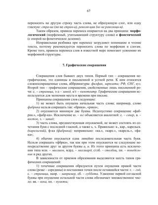 67
переносить на другую строку часть слова, не образующую слог, или одну
гласную: стра-на (но не стран-а), револю-ция (но не революци-я).
Таким образом, правила переноса опираются на два принципа: морфо-
логический (морфемный, учитывающий структуру слова) и фонетический
(с опорой на фонетическое деление).
Неправильная разбивка при переносе затрудняет понимание и чтение
текста, поэтому рекомендуется переносить слова по морфемам и слогам.
Кроме того, правила переноса слов в известной мере помогают усвоению их
морфемной структуры.
7. Графические сокращения
Сокращения слов бывают двух типов. Первый тип – сокращения не-
графические, это единицы и письменной и устной речи. К ним относятся
сложносокращенные слова, аббревиатуры: филфак, зарплата; РФ, СНГ, вуз.
Второй тип – графические сокращения, свойственные лишь письменной ре-
чи: с. – страница, з-д – завод, к/т – кинотеатр. Графические сокращения ис-
пользуются для экономии места и времени при письме.
Принципы сокращения слов следующие:
1) не может быть опущена начальная часть слова; например, слово
фабрика нельзя сокращать так: «брика», «рика»;
2) опускаются минимум две буквы. Недопустимо сокращение «фаб-
рик.», «фабр-ка». Исключение ю. – юг объясняется аналогией: с. – север, в. –
восток, з. – запад;
3) часть слова, предшествующая опускаемой, не может состоять из со-
четания букв с последней гласной, а также ь, ъ. Правильно: к., кар., карельск.
(карельский), ф-ка (фабрика); неправильно: «ка.», «каре.», «карель.», «фа-
ка»;
4) обычно опускается одна линейно последовательная часть букв.
Нельзя сокращать «фбрка», так как при этом опускаются не следующие не-
посредственно друг за другом буквы а, и. Из этого принципа есть исключе-
ния типа млн. – миллион, млрд. – миллиард, стлб. – столбец, пн. – понедель-
ник и ряд других.
В зависимости от приемов образования выделяются шесть типов гра-
фических сокращений:
1) точечные сокращения образуются путем опущения правой части
слова (реже – середины) и постановки точки после оставшейся части: г. – год,
с. – страница, напр. – например, сб. – суббота. Удвоение первой согласной
буквы при опущении остальной части слова обозначает множественное чис-
ло: вв. – века, пп. – пункты;
 