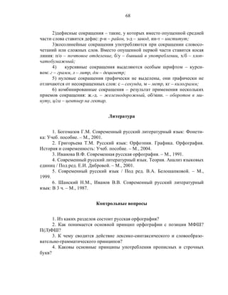 68
2)дефисные сокращения – такие, у которых вместо опущенной средней
части слова ставится дефис: р-н – район, з-д – завод, ин-т – институт;
3)косолинейные сокращения употребляются при сокращении словосо-
четаний или сложных слов. Вместо опущенной первой части ставится косая
линия: п/о – почтовое отделение, б/у – бывший в употреблении, х/б – хлоп-
чатобумажный;
4) курсивные сокращения выделяются особым шрифтом – курси-
вом: г – грамм, л – литр, дм – дециметр;
5) нулевые сокращения графически не выделены, они графически не
отличаются от несокращенных слов: с – секунда, м – метр, кг – килограмм;
6) комбинированные сокращения – результат применения нескольких
приемов сокращения: ж.-д. – железнодорожный, об/мин. – оборотов в ми-
нуту, ц/га – центнер на гектар.
Литература
1. Богомазов Г.М. Современный русский литературный язык: Фонети-
ка: Учеб. пособие. – М., 2001.
2. Григорьева Т.М. Русский язык: Орфоэпия. Графика. Орфография.
История и современность: Учеб. пособие. – М., 2004.
3. Иванова В.Ф. Современная русская орфография. – М., 1991.
4. Современный русский литературный язык. Теория. Анализ языковых
единиц / Под ред. Е.И. Дибровой. – М., 2001.
5. Современный русский язык / Под ред. В.А. Белошапковой. – М.,
1999.
6. Шанский Н.М., Иванов В.В. Современный русский литературный
язык: В 3 ч. – М., 1987.
Контрольные вопросы
1. Из каких разделов состоит русская орфография?
2. Как понимается основной принцип орфографии с позиции МФШ?
П(Л)ФШ?
3. К чему сводится действие лексико-синтаксического и словообразо-
вательно-грамматического принципов?
4. Каковы основные принципы употребления прописных и строчных
букв?
 