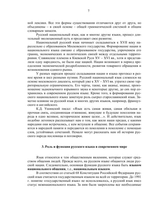 7
ной лексики. Все эти формы существования отличаются друг от друга, но
объединены – в своей основе – общей грамматической системой и общим
словарным запасом.
Русский национальный язык, как и многие другие языки, прошел дли-
тельный эволюционный путь и продолжает свое развитие.
Национальный русский язык начинает складываться к XVII веку па-
раллельно с образованием Московского государства. Формирование нации и
национального языка связано с образованием государства, упрочением его
границ, экономических и политических связей между отдельными террито-
риями. Славянские племена в Киевской Руси XV – XVI вв., хотя и представ-
ляли одну народность, не были еще нацией. Нации возникают в период пре-
одоления экономической раздробленности, развития товарного обращения и
возникновения единого рынка.
У разных народов процесс складывания нации и языка протекал в раз-
ное время и шел разными путями. Русский национальный язык сложился на
основе московского диалекта, который уже к XV – XVI вв. утратил свою тер-
риториальную ограниченность. Его черты, такие, как аканье, иканье, произ-
ношение заднеязычного взрывного звука и некоторые другие, до сих пор со-
хранились в современном русском языке. Кроме того, в формировании рус-
ского национального языка заметную роль сыграл старославянский язык. За-
метно влияние на русский язык и многих других языков, например, француз-
ского и английского.
К.Д. Ушинский писал: «Язык есть самая живая, самая обильная и
прочная связь, соединяющая отжившие, живущие и будущие поколения на-
рода в одно великое, историческое живое целое…». И действительно, язык
подобно летописи рассказывает нам о том, как жили наши предки, с какими
народами они встречались, с кем вступали в общение. Все события сохраня-
ются в народной памяти и передаются из поколения в поколение с помощью
слов, устойчивых сочетаний. Немало могут рассказать нам об истории рус-
ского народа пословицы и поговорки.
3. Роль и функции русского языка в современном мире
Язык относится к тем общественным явлениям, которые служат сред-
ством общения людей. Прежде всего, на русском языке общаются люди рус-
ской нации. Следовательно, основная функция русского языка быть языком
национального общения, т.е., национальным языком.
В соответствии со статьей 68 Конституции Российской Федерации рус-
ский язык считается государственным языком на всей ее территории. До 1991
г. понятие «государственный язык» не использовалось, а русский язык имел
статус межнационального языка. За ним были закреплены все необходимые
 