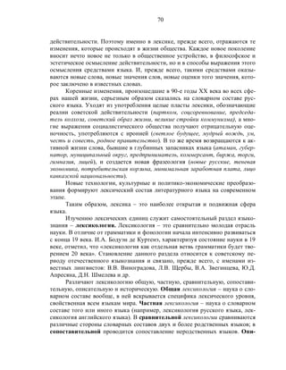 70
действительности. Поэтому именно в лексике, прежде всего, отражаются те
изменения, которые происходят в жизни общества. Каждое новое поколение
вносит нечто новое не только в общественное устройство, в философское и
эстетическое осмысление действительности, но и в способы выражения этого
осмысления средствами языка. И, прежде всего, такими средствами оказы-
ваются новые слова, новые значения слов, новые оценки того значения, кото-
рое заключено в известных словах.
Коренные изменения, произошедшие в 90-е годы XX века во всех сфе-
рах нашей жизни, серьезным образом сказались на словарном составе рус-
ского языка. Уходят из употребления целые пласты лексики, обозначающие
реалии советской действительности (партком, соцсоревнование, председа-
тель колхоза, советский образ жизни, великие стройки коммунизма), а мно-
гие выражения социалистического общества получают отрицательную оце-
ночность, употребляются с иронией (светлое будущее, мудрый вождь, ум,
честь и совесть, родное правительство). В то же время возвращаются к ак-
тивной жизни слова, бывшие в глубинных запасниках языка (атаман, губер-
натор, муниципальный округ, предприниматель, коммерсант, биржа, торги,
гимназия, лицей), и создается новая фразеология (новые русские, теневая
экономика, потребительская корзина, минимальная заработная плата, лицо
кавказской национальности).
Новые технологии, культурные и политико-экономические преобразо-
вания формируют лексический состав литературного языка на современном
этапе.
Таким образом, лексика – это наиболее открытая и подвижная сфера
языка.
Изучению лексических единиц служит самостоятельный раздел языко-
знания – лексикология. Лексикология – это сравнительно молодая отрасль
науки. В отличие от грамматики и фонологии начала интенсивно развиваться
с конца 19 века. И.А. Бодуэн де Куртенэ, характеризуя состояние науки в 19
веке, отметил, что «лексикология как отдельная ветвь грамматики будет тво-
рением 20 века». Становление данного раздела относится к советскому пе-
риоду отечественного языкознания и связано, прежде всего, с именами из-
вестных лингвистов: В.В. Виноградова, Л.В. Щербы, В.А. Звегинцева, Ю.Д.
Апресяна, Д.Н. Шмелева и др.
Различают лексикологию общую, частную, сравнительную, сопостави-
тельную, описательную и историческую. Общая лексикология – наука о сло-
варном составе вообще, в ней вскрывается специфика лексического уровня,
свойственная всем языкам мира. Частная лексикология – наука о словарном
составе того или иного языка (например, лексикология русского языка, лек-
сикология английского языка). В сравнительной лексикологии сравниваются
различные стороны словарных составов двух и более родственных языков; в
сопоставительной проводится сопоставление неродственных языков. Опи-
 