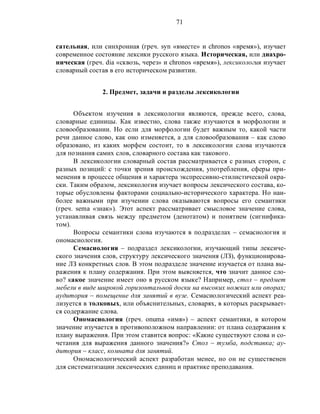 71
сательная, или синхронная (греч. syn «вместе» и chronos «время»), изучает
современное состояние лексики русского языка. Историческая, или диахро-
ническая (греч. dia «сквозь, через» и chronos «время»), лексикология изучает
словарный состав в его историческом развитии.
2. Предмет, задачи и разделы лексикологии
Объектом изучения в лексикологии являются, прежде всего, слова,
словарные единицы. Как известно, слова также изучаются в морфологии и
словообразовании. Но если для морфологии будет важным то, какой части
речи данное слово, как оно изменяется, а для словообразования – как слово
образовано, из каких морфем состоит, то в лексикологии слова изучаются
для познания самих слов, словарного состава как такового.
В лексикологии словарный состав рассматривается с разных сторон, с
разных позиций: с точки зрения происхождения, употребления, сферы при-
менения в процессе общения и характера экспрессивно-стилистической окра-
ски. Таким образом, лексикология изучает вопросы лексического состава, ко-
торые обусловлены факторами социально-исторического характера. Но наи-
более важными при изучении слова оказываются вопросы его семантики
(греч. sema «знак»). Этот аспект рассматривает смысловое значение слова,
устанавливая связь между предметом (денотатом) и понятием (сигнифика-
том).
Вопросы семантики слова изучаются в подразделах – семасиология и
ономасиология.
Семасиология – подраздел лексикологии, изучающий типы лексиче-
ского значения слов, структуру лексического значения (ЛЗ), функционирова-
ние ЛЗ конкретных слов. В этом подразделе значение изучается от плана вы-
ражения к плану содержания. При этом выясняется, что значит данное сло-
во? какое значение имеет оно в русском языке? Например, стол – предмет
мебели в виде широкой горизонтальной доски на высоких ножках или опорах;
аудитория – помещение для занятий в вузе. Семасиологический аспект реа-
лизуется в толковых, или объяснительных, словарях, в которых раскрывает-
ся содержание слова.
Ономасиология (греч. onuma «имя») – аспект семантики, в котором
значение изучается в противоположном направлении: от плана содержания к
плану выражения. При этом ставится вопрос: «Какие существуют слова и со-
четания для выражения данного значения?» Стол – тумба, подставка; ау-
дитория – класс, комната для занятий.
Ономасиологический аспект разработан менее, но он не существенен
для систематизации лексических единиц и практике преподавания.
 