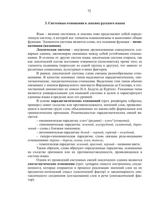 72
3. Системные отношения в лексике русского языка
Язык – явление системное, и лексика тоже представляет собой опреде-
ленную систему, в которой все элементы взаимосвязаны и выполняют общие
функции. Элементом системы является слово, его основная функция – номи-
нативная (назывная).
Лексическая система – внутренне организованная совокупность сло-
варных единиц, закономерно связанных между собой устойчивыми отноше-
ниями. В отличие от других систем языка лексическая система открыта, так
как лексический состав постоянно изменяется (пополняется), кроме того, ее
элементы подвижны (переходят из одной группы в другую), что зависит от
различных социальных, культурных и иных факторов.
В рамках лексической системы слова связаны разнообразными отно-
шениями. В качестве основных типов выделяются парадигматические, син-
тагматические, эпидигматические отношения. Выделение этих типов обычно
связывают с именем французского лингвиста Фердинанда де Соссюра, в оте-
чественной лингвистике их описал И.А. Бодуэн де Куртенэ. Указанные типы
являются универсальными для языковой системы в целом и характеризуют
единицы языка в пределах всех его уровней.
В основе парадигматических отношений (греч. paradеigma «образец,
пример») лежит сходство или противоположность значений слов, проявляю-
щееся в наличии групп слов, объединенных по каким-либо формальным или
грамматическим признакам. Разновидностью парадигматических связей яв-
ляется:
– омонимическая парадигма: ключ¹ (родник) – ключ² (отмычка);
– синонимическая парадигма: зеленый, изумрудный, салатовый, бирю-
зовый – слова с близким значением;
– антонимическая парадигма: белый – черный, горячий – холодный,
– гиперо-гипонимическая парадигма; слова связаны родо-видовыми
отношениями: дерево – береза, осина, клен, тополь;
– тематическая парадигма: зеленый, красный, черный – названия цвета.
Таким образом, слова образуют определенные парадигмы, основанные
на сходстве признаков или их противопоставленности, проявляющемся в
системе языка.
Одним из проявлений системных связей лексических единиц являются
синтагматические отношения (греч. syntagma «вместе построенное, соеди-
ненное»), которые опираются в процессе реализации значений слов на их
предметно-логический смысл (лексический фактор) и закономерность син-
таксического соединения (согласования) слов в речи (синтаксический фак-
тор).
 