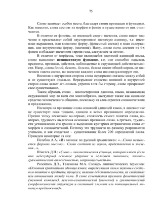 75
Слово занимает особое место, благодаря своим признакам и функциям.
Как известно, слова состоят из морфем и фонем и существенно от них отли-
чаются.
В отличие от фонемы, не имеющей своего значения, слово имеет зна-
чение и представляет собой двустороннюю значимую единицу, т.е. имеет
план выражения, или внешнюю форму, (фонемный состав) и план содержа-
ния, или внутреннюю форму, (значение). Напр., слово осень состоит из 4-х
фонем и обладает значением «время года, следующее за летом».
В отличие от морфемы, тоже являющейся значимой единицей языка,
слово выполняет номинативную функцию, т.е. оно способно называть
предметы, признаки, действия, наблюдаемые в окружающей действительно-
сти. Напр., слова белый, белить, белизна, белила имеют общий корень со зна-
чением «цвета снега», но значение каждого слова индивидуализирует его.
Внешняя и внутренняя сторона слова неразрывно связаны между собой
и не существуют отдельно. Неразрывное единство внешней и внутренней
сторон слова делает его словом, утратив хотя бы сторону, слово прекращает
свое существование.
Таким образом, слово – многосторонняя единица, языка, называющая
окружающий мир во всем его многообразии, выступает также как основное
средство человеческого общения, поскольку из слов строятся словосочетания
и предложения.
Несмотря на признание слова основной единицей языка, в лингвистике
не существует пока точного, единого и всеми признанного определения.
Причин этому несколько: во-первых, сложность самого понятия слова, во-
вторых, трудность выделения основных признаков слова, в-третьих, трудно-
сти установления его границ и выделения критериев отграничения слова от
морфем и словосочетаний. Поэтому эти трудности по-разному разрешаются
учеными, и как следствие – существование более 200 определений слова.
Приведем некоторые из них:
Потебня А.А. «Из записок по русской грамматике»: «…Слово называ-
ется формою мыслью… Слово состоит из звуков, представления и значе-
ния…».
Шмелев Д.Н.: «Слово – лингвистическая единица, которая имеет (если
она небезударна) основное ударение и обладает значением, лексико-
грамматической отнесенностью, непроницаемостью».
Розенталь Д.Э., Теленкова М.А. Словарь лингвистических терминов:
«Основная кратчайшая единица языка, выражающая своим звуковым соста-
вом понятие о предмете, процессе, явлении действительности, их свойствах
или отношениях между ними. В слове сочетаются признаки фонетический
(звуковой комплекс), лексико-семантический (значение) и грамматический
(морфологическая структура и составной элемент или потенциальный ми-
нимум предложения)».
 