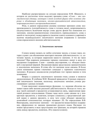 76
Наиболее распространено на сегодня определение Н.М. Шанского, в
котором он достаточно четко выделяет признаки слова: «Слово – это лин-
гвистическая единица, имеющая в своей исходной форме одно основное уда-
рение и обладающая значением, лексико-грамматической отнесенностью,
непроницаемостью и воспроизводимостью».
Итак, в данном определении указаны основные признаки слова: вос-
производимость (употребляемость слова в готовом виде), непроницаемость
(недопустимость включения внутрь слова других фонем без изменения его
значения), лексико-грамматическая отнесенность (принадлежность слова к
какой-то части речи), недвуударность (наличие одного основного ударения) и
наличие индивидуального лексичсекого значения (отражение в значении
слова определенного явления действительности).
2. Лексическое значение
Словом можно назвать не любое сочетание звуков, а только такое, ко-
торое служит для обозначения некоторого явления действительности, т.е. со-
четание звуков, за которым закреплено какое-то значение. А что же такое
значение? При широком понимании термина «значение» имеют в виду его
внутреннее содержание. Слово – единица двусторонняя, т.к. обладает внеш-
ней и внутренней формой. Внутренняя форма представлена грамматическим
и лексическим значением. В слове оба эти значения тесно связаны. В более
узком понимании термин «значение» совпадает с термином «лексическое
значение». В разделе лексикология употребляем этот термин именно в этом
понимании.
Вопрос о сущности лексического значения очень сложен и является
дискуссионным. В учебнике М.И. Фоминой приводится 16 разных определе-
ний лексического значения, поскольку лексическое значение ученые рас-
сматривают с разных позиций.
Слово выполняет номинативную функцию, т.е. внешняя оболочка на-
зывает какое-либо явление реальной действительности. Исходя из этого, ме-
жду такой единицей и предметом устанавливается связь, закрепленная прак-
тикой речевого использования. Однако чаще всего слово связано не с кон-
кретным предметом, а понятием, которое сложилось у представителей дан-
ной нации о данном предмете, в силу чего слово обладает предметно-
понятийной отнесенностью, которую называют ЛЗ. По определению В.В.
Виноградова, лексическое значение – это предметно-вещественное содержа-
ние, оформленное по законам грамматики русского языка. Наглядно это
можно представить в виде треугольника или трапеции, на которой отражена
связь между предметом, понятием, ЛЗ и знаком (словом).
 