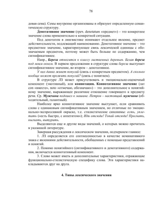 78
довая сема). Семы внутренне организованы и образуют определенную семан-
тическую структуру.
Денотативное значение (греч. denotatum «предмет») – это конкретное
значение слова применительно к конкретной ситуации.
Под денотатом в лингвистике понимают отдельное явление, предмет
действительности, подлежащий наименованию. Денотативное значение – это
предметное значение, характеризующее связь лексической единицы с обо-
значаемым предметом, поэтому может быть больше по содержанию, чем
сигнификативное.
Напр., Береза относится к классу лиственных деревьев. Белая береза
под моим окном. В первом предложении в структуре слова береза выступает
сигнификативное значение, во втором – денотативное.
У них давно живет попугай (связь с конкретным предметом). А сколько
вообще может прожить попугай? (связь с понятием).
В структуре ЛЗ может присутствовать и эмоционально-оценочный
компонент (эмотивный), или коннотация. Коннотативное значение (лат
con «вместе», noto «отмечаю, обозначаю») – это дополнительное к понятий-
ному значение, выражающее различное отношение говорящего к предмету
речи. Ср. Мужчина подошел к машине. Петров – настоящий мужчина (об-
ходительный, галантный).
Наиболее ярко коннотативное значение выступает, если сравнивать
слова с одинаковым сигнификативным значением, но отличные по эмоцио-
нально-экспрессивной окраске, т.е. стилистические синонимы: есть, упле-
тать («есть быстро, с аппетитом»); Иди отсюда! Топай отсюда! Прогнать,
выгнать, вытурить.
Выделяются еще и другие виды значений, о которых можно прочитать
в указанной литературе.
Завершая рассуждения о лексическом значении, подчеркнем главное:
1. ЛЗ определяется его соотнесенностью в качестве номинативного
знака с явлениями действительности, обобщенных с помощью представлений
и понятий.
2. Помимо понятийного (сигнификативного и денотативного) содержа-
ния, включается коннотативный компонент.
3. Слово может иметь и дополнительные характеристики, отражающие
функционально-стилистическую специфику слова. Эти характеристики на-
кладываются друг на друга.
4. Типы лексического значения
 