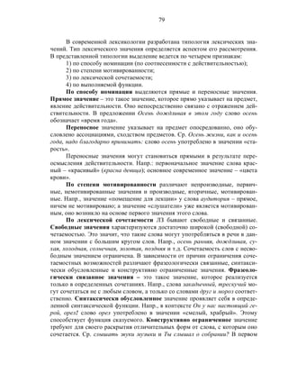 79
В современной лексикологии разработана типология лексических зна-
чений. Тип лексического значения определяется аспектом его рассмотрения.
В представленной типологии выделение ведется по четырем признакам:
1) по способу номинации (по соотнесенности с действительностью);
2) по степени мотивированности;
3) по лексической сочетаемости;
4) по выполняемой функции.
По способу номинации выделяются прямые и переносные значения.
Прямое значение – это такое значение, которое прямо указывает на предмет,
явление действительности. Оно непосредственно связано с отражением дей-
ствительности. В предложении Осень дождливая в этом году слово осень
обозначает «время года».
Переносное значение указывает на предмет опосредованно, оно обу-
словлено ассоциациями, сходством предметов. Ср. Осень жизни, как и осень
года, надо благодарно принимать: слово осень употреблено в значении «ста-
рость».
Переносные значения могут становиться прямыми в результате пере-
осмысления действительности. Напр.: первоначальное значение слова крас-
ный – «красивый» (красна девица); основное современное значение – «цвета
крови».
По степени мотивированности различают непроизводные, первич-
ные, немотивированные значения и производные, вторичные, мотивирован-
ные. Напр., значение «помещение для лекции» у слова аудитория – прямое,
ничем не мотивировано; а значение «слушатели» уже является мотивирован-
ным, оно возникло на основе первого значения этого слова.
По лексической сочетаемости ЛЗ бывают свободные и связанные.
Свободные значения характеризуются достаточно широкой (свободной) со-
четаемостью. Это значит, что такие слова могут употребляться в речи в дан-
ном значении с большим кругом слов. Напр., осень ранняя, дождливая, су-
хая, холодная, солнечная, золотая, поздняя и т.д. Сочетаемость слов с несво-
бодным значением ограничена. В зависимости от причин ограничения соче-
таемостных возможностей различают фразеологически связанные, синтакси-
чески обусловленные и конструктивно ограниченные значения. Фразеоло-
гически связанное значения – это такое значение, которое реализуется
только в определенных сочетаниях. Напр., слова закадычный, трескучий мо-
гут сочетаться не с любым словом, а только со словами друг и мороз соответ-
ственно. Синтаксически обусловленное значение проявляет себя в опреде-
ленной синтаксической функции. Напр., в контексте Он у нас настоящий ге-
рой, орел! слово орел употреблено в значении «смелый, храбрый». Этому
способствует функция сказуемого. Конструктивно ограниченное значение
требуют для своего раскрытия отличительных форм от слова, с которым оно
сочетается. Ср. слышать звуки музыки и Ты слышал о собрании? В первом
 