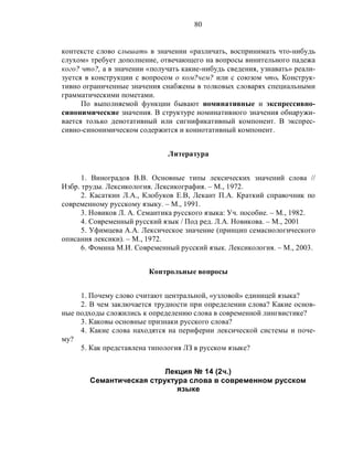 80
контексте слово слышать в значении «различать, воспринимать что-нибудь
слухом» требует дополнение, отвечающего на вопросы винительного падежа
кого? что?, а в значении «получать какие-нибудь сведения, узнавать» реали-
зуется в конструкции с вопросом о ком?чем? или с союзом что. Конструк-
тивно ограниченные значения снабжены в толковых словарях специальными
грамматическими пометами.
По выполняемой функции бывают номинативные и экспрессивно-
синонимические значения. В структуре номинативного значения обнаружи-
вается только денотативный или сигнификативный компонент. В экспрес-
сивно-синонимическом содержится и коннотативный компонент.
Литература
1. Виноградов В.В. Основные типы лексических значений слова //
Избр. труды. Лексикология. Лексикография. – М., 1972.
2. Касаткин Л.А., Клобуков Е.В, Лекант П.А. Краткий справочник по
современному русскому языку. – М., 1991.
3. Новиков Л. А. Семантика русского языка: Уч. пособие. – М., 1982.
4. Современный русский язык / Под ред. Л.А. Новикова. – М., 2001
5. Уфимцева А.А. Лексическое значение (принцип семасиологического
описания лексики). – М., 1972.
6. Фомина М.И. Современный русский язык. Лексикология. – М., 2003.
Контрольные вопросы
1. Почему слово считают центральной, «узловой» единицей языка?
2. В чем заключается трудности при определении слова? Какие основ-
ные подходы сложились к определению слова в современной лингвистике?
3. Каковы основные признаки русского слова?
4. Какие слова находятся на периферии лексической системы и поче-
му?
5. Как представлена типология ЛЗ в русском языке?
Лекция № 14 (2ч.)
Семантическая структура слова в современном русском
языке
 