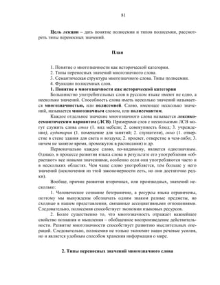 81
Цель лекции – дать понятие полисемии и типов полисемии, рассмот-
реть типы переносных значений.
План
1. Понятие о многозначности как исторической категории.
2. Типы переносных значений многозначного слова.
3. Семантическая структура многозначного слова. Типы полисемии.
4. Функции полисемных слов.
1. Понятие о многозначности как исторической категории
Большинство употребительных слов в русском языке имеют не одно, а
несколько значений. Способность слова иметь несколько значений называет-
ся многозначностью, или полисемией. Слово, имеющее несколько значе-
ний, называется многозначным словом, или полисемантом.
Каждое отдельное значение многозначного слова называется лексико-
семантическим вариантом (ЛСВ). Примерами слов с несколькими ЛСВ мо-
гут служить слова стол (1. вид мебели; 2. совокупность блюд; 3. учрежде-
ние), аудитория (1. помещение для занятий; 2. слушатели), окно (1. отвер-
стие в стене здания для света и воздуха; 2. просвет, отверстие в чем-либо; 3.
ничем не занятое время, промежуток в расписании) и др.
Первоначально каждое слово, по-видимому, является однозначным.
Однако, в процессе развития языка слова в результате его употребления «об-
растают» все новыми значениями, особенно если они употребляются часто и
в нескольких областях. Чем чаще слово употребляется, тем больше у него
значений (исключения из этой закономерности есть, но они достаточно ред-
ки).
Вообще, причин развития вторичных, или производных, значений не-
сколько:
1. Человеческое сознание безгранично, а ресурсы языка ограничены,
поэтому мы вынуждены обозначать одним знаком разные предметы, но
сходные в нашем представлении, связанные ассоциативными отношениями.
Следовательно, полисемия способствует экономии языковых ресурсов.
2. Более существенно то, что многозначность отражает важнейшее
свойство познания и мышления – обобщенное воспроизведение действитель-
ности. Развитие многозначности способствует развитию мыслительных опе-
раций. Следовательно, полисемия не только экономит наши речевые усилия,
но и является удобным способом хранения информации о мире.
2. Типы переносных значений многозначного слова
 