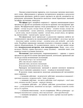 82
Лексико-семантические варианты, или отдельные значения многознач-
ного слова, образующиеся в процессе исторического развития в результате
перенесения признаков, свойств одного предмета на другой, называются пе-
реносными значениями. Выделяется несколько типов переносных значений:
метафора, метонимия, синекдоха.
Метафора (греч. metaphora «перенос») – перенос наименования одного
предмета на другой на основании сходства их внешних или внутренних при-
знаков. Метафорический перенос очень разнообразен: он может быть по по
форме – кольцо на руке, кольцо дыма; по цвету – золотое кольцо, кольцо ды-
ма; по назначению – камин затопили, электрический камин; расположению
– хвост кота, хвост кометы; оценке – ясный день, ясный стиль; по призна-
ку, впечатлению – черный цвет, черные мысли.
Метафоризация часто происходит в результате переноса свойств не-
одушевленного предмета на одушевленный или наоборот: железные прутья
– железные нервы; золотое кольцо – золотые руки; рев медведя – рев водо-
пада. Подобные переносные значения отмечены в толковом словаре, т.к. яв-
ляются общеязыковыми. В художественном тексте, в поэзии можно встре-
тить индивидуально-авторские, или окказиональные. Напр., окна слезо-
точивые (Чехов), страна березового ситца (Есенин) – значения таких слов
понятны только в условиях контекста.
Метонимия (греч.metonymia «переименование») – перенос с одного
предмета на другой на основе пространственной, логической, временной свя-
зи или на основе возникающих ассоциаций.
И каждый вечер в час назначенный
(Иль это только снится мне)
Девичий стан, шелками схваченный,
В туманном движется окне. (А. Блок).
Примером метонимических значений в данном контексте являются
слова стан в значении «девушка» и шелк – «одежда из шелковой ткани».
В русском языке выделяется несколько разновидностей метонимиче-
ского переноса:
– с названия действия – на результат действия: заниматься вышивкой –
красивая вышивка, газировка воды – пить газировку.
– с названия действия – на место действия: вход запрещен – вход зава-
лили, стоянка поезда 5 минут – закрыли стоянку.
– с названия действия – на субъект действия: руководство институ-
том – смена руководств; нападение на кассира – нападение команды состо-
ит их 3-х игроков.
– с названия вместилища – на его содержимое: 304-ая аудитория – ау-
дитория внимательно слушала, стол письменный – стол праздничный.
– с названия материала – на изделие из него: серебро высокой пробы –
столовое серебро.
 