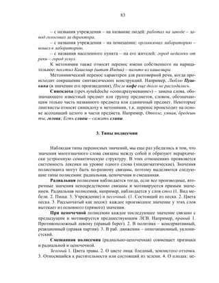 83
– с названия учреждения – на название людей: работал на заводе – за-
вод голосовал за директора.
– с названия учреждения – на помещение: организовал лабораторию –
вошел в лабораторию.
– с названия населенного пункта – на его жителей: город недалеко от
реки – город уснул.
К метонимии также относят перенос имени собственного на нарица-
тельное: посетил Кашемир (штат Индии) – пальто из кашемира.
Метонимический перенос характерен для разговорной речи, когда про-
исходит сокращение синтаксических конструкций. Например, Люблю Пуш-
кина (в значении его произведения); После кофе еще долго не расходились.
Синекдоха (греч.synekdoche «соподразумевание») – замена слова, обо-
значающего известный предмет или группу предметов, словом, обозначаю-
щим только часть названного предмета или единичный предмет. Некоторые
лингвисты относят синекдоху к метонимии, т.к. перенос происходит на осно-
ве ассоциаций целого и части предмета. Например, Отколе, умная, бредешь
ты, голова; Есть сливы – сажать сливы.
3. Типы полисемии
Наблюдая типы переносных значений, мы еще раз убедились в том, что
значения многозначного слова связаны между собой и образуют иерархиче-
ски устроенную семантическую структуру. В этих отношениях проявляется
системность лексики на уровне одного слова (эпидигматические). Значения
полисеманта могут быть по-разному связаны, поэтому выделяются следую-
щие типы полисемии: радиальная, цепочечная и смешанная.
Радиальная полисемия наблюдается тогда, если все производные, вто-
ричные значения непосредственно связаны и мотивируются прямым значе-
нием. Радиальная полисемия, например, наблюдается у слов стол (1. Вид ме-
бели. 2. Пища. 3. Учреждение) и песочный. (1. Состоящий из песка. 2. Цвета
песка. 3. Рассыпчатый как песок): каждое производное значение у этих слов
вытекает из основного (прямого) значения.
При цепочечной полисемии каждое последующее значение связано с
предыдущим и мотивируется предшествующим ЛСВ. Например, правый 1.
Противоположный левому (правый берег). 2. В политике – консервативный,
реакционный (правая партия). 3. В раб. движении – оппозиционный, уклони-
стский.
Смешанная полисемия (радиально-цепочечная) совмещает признаки
и радиальной и цепочечной.
Зеленый 1. Цвета травы. 2. О цвете лица: бледный, землистого оттенка.
3. Относящийся к растительности или состоящий из зелени. 4. О плодах: не-
 