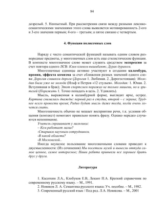 84
дозрелый. 5. Неопытный. При рассмотрении связи между разными лексико-
семантическими значениями этого слова выявляется мотивированность 2-ого
и 3-его значения первым; 4-ого – третьим; а пятое связано с четвертым.
4. Функции полисемных слов
Наряду с чисто семантической функцией называть одним словом раз-
нородные предметы, у многозначных слов есть еще стилистические функции.
В контексте многозначное слово может служить средством экспрессии за
счет повтора одного ЛСВ: Клин клином вышибают; Дурак дураком.
Многозначные единицы активно участвуют в создании каламбура,
иронии, эффекта комизма за счет сближения разных значений одного сло-
ва: Дорогая слишком дорога (Дорогая 1. Любимая. 2. Дорогостоящая); Моло-
дая была уже не молода (Ильф и Петров «12 стульев». Молодая: 1. Юная. 2.
Вступившая в брак); Этот спортсмен поражал не только мишени, но и зри-
телей (Поражать 1. Точно попадать в цель. 2. Удивлять).
Мысль, выраженная в каламбурной форме, выглядит ярче, острее.
Картина снималась дважды: первый раз в студии, второй – с экрана; Труд-
нее всего провести время; Радио будит мысль даже тогда, когда очень хо-
чется спать.
Многозначность обычно не мешает восприятию речи, т.к. условия об-
щения (контекст) помогают правильно понять фразу. Однако нередко случа-
ются непонимание.
Учитель спрашивает у мальчика:
– Кем работает мама?
-Старшим научным сотрудником.
-В какой области?
-В Московской..
Иногда неумелое пользование многозначными словами приводит к
двусмысленности: (Из сочинения) Мы посетили музей и вынесли оттуда са-
мое ценное, самое интересное; Наши ребята привыкли все хорошее брать
друг у друга.
Литература
1. Касаткин Л.А., Клобуков Е.В, Лекант П.А. Краткий справочник по
современному русскому языку. – М., 1991.
2. Новиков Л. А. Семантика русского языка: Уч. пособие. – М., 1982.
3. Современный русский язык / Под ред. Л.А. Новикова. – М., 2001
 