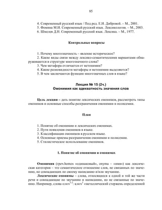85
4. Современный русский язык / Под ред. Е.И. Дибровой. – М., 2001.
5. Фомина М.И. Современный русский язык. Лексикология. – М., 2003.
6. Шмелев Д.Н. Современный русский язык. Лексика. – М., 1977.
Контрольные вопросы
1. Почему многозначность – явление историческое?
2. Какие виды связи между лексико-семантическими вариантами обна-
руживаются в структуре многозначного слова?
3. Чем метафора отличается от метонимии?
4. Какие разновидности метафоры и метонимии выделяются?
5. В чем заключаются функции многозначных слов в языке?
Лекция № 15 (2ч.)
Омонимия как адекватность значения слов
Цель лекции – дать понятие лексических омонимов, рассмотреть типы
омонимов и основные способы разграничения омонимии и полисемии.
План
1. Понятие об омонимии и лексических омонимах.
2. Пути появления омонимов в языке.
3. Классификация омонимов в русском языке.
4. Основные приемы разграничения омонимии и полисемии.
5. Стилистическое использование омонимов.
1. Понятие об омонимии и омонимах
Омонимия (греч.homos «одинаковый», onyma – «имя») как лексиче-
ская категория – это семантическое отношение слов, не связанных по значе-
нию, но совпадающих по своему написанию и/или звучанию.
Лексические омонимы – слова, относящиеся к одной и той же части
речи и совпадающие по звучанию и написанию, но не связанные по значе-
нию. Например, слова ключ1-2
: ключ1
«металлический стержень определенной
 