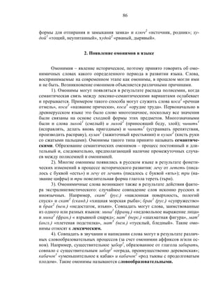 86
формы для отпирания и замыкания замка» и ключ2
«источник, родник»; ху-
дой1
«тощий, неупитанный», худой2
«рваный, дырявый».
2. Появление омонимов в языке
Омонимия – явление историческое, поэтому принято говорить об омо-
нимичных словах какого определенного периода в развитии языка. Слова,
воспринимаемые на современном этапе как омонимы, в прошлом могли ими
и не быть. Возникновение омонимов объясняется различными причинами.
1). Омонимы могут появляться в результате распада полисемии, когда
семантическая связь между лексико-семантическими вариантами ослабевает
и прерывается. Примером такого способа могут служить слова коса1
«речная
отмель», коса2
«название прически», коса3
«орудие труда». Первоначально в
древнерусском языке это было слово многозначное, поскольку все значения
были связаны на основе сходной формы этих предметов. Многозначными
были и слова лихой1
(смелый) и лихой2
(приносящий беду, злой); чинить1
(исправлять, делать вновь пригодным) и чинить2
(устраивать препятствия,
производить расправу), кулак1
(зажиточный крестьянин) и кулак2
(кисть руки
со сжатыми пальцами). Омонимы такого типа принято называть семантиче-
скими. Образование семантических омонимов – процесс постоянный и дли-
тельный и, следовательно, предполагающий наличие промежуточных случа-
ев между полисемией и омонимией.
2). Многие омонимы появились в русском языке в результате фонети-
ческих изменений в процессе исторического развития: лечу от лететь (писа-
лось с буквой «есть») и лечу от лечить (писалось с буквой «ять»); три (на-
звание цифры) и три повелительная форма глагола тереть (тьри).
3). Омонимичные слова возникают также в результате действия факто-
ра экстралингвистического: случайное совпадение слов исконно русских и
иноязычных. Например, скат1
(рус.) «наклонная поверхность, пологий
спуск» и скат2
(сканд.) «хищная морская рыба»; брак1
(рус.) «супружество»
и брак2
(нем.) «недостаток, изъян». Совпадать могут слова, заимствованные
из одного или разных языков: мина1
(франц.) «недовольное выражение лица»
и мина2
(фран.) « взрывной снаряд»; мат1
(перс.) «шахматная фигура», мат2
(англ.) «плетеная подстилка», мат3
(нем.) «тусклый, бледный». Такие омо-
нимы относят к лексическим.
4). Совпадать в звучании и написании слова могут в результате различ-
ных словообразовательных процессов (за счет омонимии аффиксов и/или ос-
нов). Например, существительное забор1
, образованное от глагола забирать,
совпало с существительным забор2
«ограда, преимущественно деревенская»;
кабачок1
«уменьшительное к кабак» и кабачок2
«род тыквы с продолговатым
плодом». Такие омонимы называются словообразовательными.
 