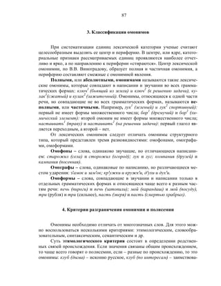 87
3. Классификация омонимов
При систематизации единиц лексической категории ученые считают
целесообразным выделять ее центр и периферию. В центре, или ядре, катего-
риальные признаки рассматриваемых единиц проявляются наиболее отчет-
ливо и ярко, а по направлению к периферии «стираются». Центр лексической
омонимии, по В.В. Виноградову, образует полная и частичная омонимия, а
периферию составляют смежные с омонимией явления.
Полными, или абсолютными, омонимами называются такие лексиче-
ские омонимы, которые совпадают в написании и звучании во всех грамма-
тических формах: ключ1
(бьющий из земли) и ключ2
(к решению задачи), ку-
лак1
(сжатый) и кулак2
(зажиточный). Омонимы, относящиеся к одной части
речи, но совпадающие не во всех грамматических формах, называются не-
полными, или частичными. Например, лук1
(зеленый) и лук2
спортивный):
первый не имеет формы множественного числа; бор1
(дремучий) и бор2
(хи-
мический элемент): второй омоним не имеет формы множественного числа;
настаивать1
(траву) и настаивать2
(на решении задачи): первый глагол яв-
ляется переходным, а второй – нет.
От лексических омонимов следует отличать омонимы структурного
типа, который представлен тремя разновидностями: омофонами, омографа-
ми, омоформами.
Омофоны – слова, одинаково звучащие, но отличающиеся написани-
ем: старожил (села) и сторожил (огород); лук и луг; компания (друзей) и
кампания (посевная).
Омографы – слова, одинаковые по написанию, но различающиеся ме-
стом ударения: з'амок и зам'ок; кр'ужки и кружк'и, д'ухи и дух'и.
Омоформы – слова, совпадающие в звучании и написании только в
отдельных грамматических формах и относящиеся чаще всего к разным час-
тям речи: печь (пироги) и печь (затопили); мой (карандаш) и мой (посуду),
три (рубля) и три (сильнее), пасть (зверя) и пасть (смертью храбрых).
4. Критерии разграничения омонимии и полисемии
Омонимы необходимо отличать от многозначных слов. Для этого мож-
но воспользоваться несколькими критериями: этимологическим, словообра-
зовательным, синтаксическим, семантическим и др.
Суть этимологического критерия состоит в определении родствен-
ных связей происхождения. Если значения связаны общим происхождением,
то чаще всего говорят о полисемии, если – разные по происхождению, то это
омонимы: клуб (дыма) – исконно русское, клуб (по интересам) – заимствова-
 