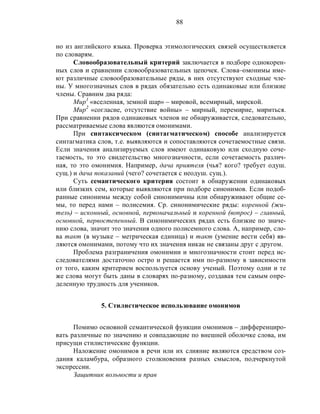 88
но из английского языка. Проверка этимологических связей осуществляется
по словарям.
Словообразовательный критерий заключается в подборе однокорен-
ных слов и сравнении словообразовательных цепочек. Слова–омонимы име-
ют различные словообразовательные ряды, в них отсутствуют сходные чле-
ны. У многозначных слов в рядах обязательно есть одинаковые или близкие
члены. Сравним два ряда:
Мир1
«вселенная, земной шар» – мировой, всемирный, мирской.
Мир2
«согласие, отсутствие войны» – мирный, перемирие, мириться.
При сравнении рядов одинаковых членов не обнаруживается, следовательно,
рассматриваемые слова являются омонимами.
При синтаксическом (синтагматическом) способе анализируется
синтагматика слов, т.е. выявляются и сопоставляются сочетаемостные связи.
Если значения анализируемых слов имеют одинаковую или сходную соче-
таемость, то это свидетельство многозначности, если сочетаемость различ-
ная, то это омонимия. Например, дача приятеля (чья? кого? требует одуш.
сущ.) и дача показаний (чего? сочетается с неодуш. сущ.).
Суть семантического критерия состоит в обнаружении одинаковых
или близких сем, которые выявляются при подборе синонимов. Если подоб-
ранные синонимы между собой синонимичны или обнаруживают общие се-
мы, то перед нами – полисемия. Ср. синонимические ряды: коренной (жи-
тель) – исконный, основной, первоначальный и коренной (вопрос) – главный,
основной, первостепенный. В синонимических рядах есть близкие по значе-
нию слова, значит это значения одного полисемного слова. А, например, сло-
ва такт (в музыке – метрическая единица) и такт (умение вести себя) яв-
ляются омонимами, потому что их значения никак не связаны друг с другом.
Проблема разграничения омонимии и многозначности стоит перед ис-
следователями достаточно остро и решается ими по-разному в зависимости
от того, каким критерием воспользуется основу ученый. Поэтому одни и те
же слова могут быть даны в словарях по-разному, создавая тем самым опре-
деленную трудность для учеников.
5. Стилистическое использование омонимов
Помимо основной семантической функции омонимов – дифференциро-
вать различные по значению и совпадающие по внешней оболочке слова, им
присущи стилистические функции.
Наложение омонимов в речи или их слияние являются средством соз-
дания каламбура, образного столкновения разных смыслов, подчеркнутой
экспрессии.
Защитник вольности и прав
 