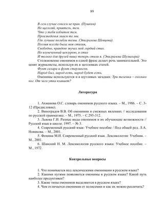 89
В сем случае совсем не прав. (Пушкин)
Не щеголяй, приятель, тем.
Что у тебя избыток тем.
Произведенья знаем те мы.
Где лучшие погибли темы. (Эпиграмма Шевцова).
Поэзия всегда была моя стихия,
Свободно, правдою звучал мой гордый стих.
Но изувеченный цензурою, я стих
И только для друзей пишу теперь стихи я. (Эпиграмма Шумахера)
Столкновение омонимов в одной фразе делает речь занимательной. Это
ценят журналисты, используя их в заголовках статей.
Фунт сахара и фунт стерлингов.
Народ был, народ есть, народ будет есть.
Омонимы используются и в шутливых загадках: Три теленка – сколько
ног. От чего утка плавает?
Литература
1. Ахманова О.С. словарь омонимов русского языка. – М., 1986. – С. 3-
12 (Предисловие).
2. Виноградов В.В. Об омонимии и смежных явлениях // исследования
по русской грамматике. – М., 1975. – С.295-312.
3. Львова Г.И. Разные виды омонимов и их обучающие возможности //
Русский язык в школе. 1997. – № 3.
4. Современный русский язык: Учебное пособие / Под общей ред. Л.А.
Новикова. – М., 2001.
5. Фомина М.И. Современный русский язык. Лексикология: Учебник. –
М., 2001.
6. Шанский Н. М. Лексикология русского языка: Учебное пособие. –
М., 1972.
Контрольные вопросы
1. Что понимается под лексическими омонимами в русском языке?
2. Какими путями появляются омонимы в русском языке? Какой путь
наиболее продуктивен?
3. Какие типы омонимов выделяются в русском языке?
4. Чем отличается омонимия от полисемии и как их можно различить?
 