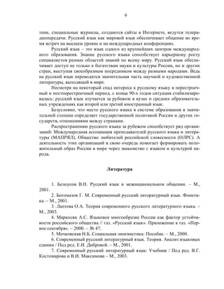 9
тени, специальные журналы, создаются сайты в Интернете, ведутся телера-
диопередачи. Русский язык как мировой язык обеспечивает общение во вре-
мя встреч на высшем уровне и на международных конференциях.
Русский язык – это язык одного из крупнейших центров международ-
ного образования. Знание русского языка способствует карьерному росту
специалистов разных областей знаний по всему миру. Русский язык обеспе-
чивает доступ не только к богатствам науки и культуры России, но и других
стран, выступая своеобразным посредником между разными народами. Ведь
на русский язык переводится значительная часть научной и художественной
литературы, выходящей в мире.
Несмотря на некоторый спад интереса к русскому языку в перестроеч-
ный и постперестроечный период, с конца 90-х годов ситуация стабилизиро-
валась: русский язык изучается за рубежом в вузах и средних образователь-
ных учреждениях как второй или третий иностранный язык.
Безусловно, что место русского языка в системе образования в значи-
тельной степени определяет государственной политикой России и других го-
сударств, отношениями между странами.
Распространению русского языка за рубежом способствует ряд органи-
заций: Международная ассоциация преподавателей русского языка и литера-
туры (МАПРЯЛ), Общество любителей российской словесности (ОЛРС). А
деятельность этих организаций в свою очередь помогает формировать поло-
жительный образ России в мире через знакомство с языком и культурой на-
рода.
Литература
1. Белоусов В.Н. Русский язык в межнациональном общении. – М.,
2001.
2. Богомазов Г. М. Современный русский литературный язык. Фонети-
ка. – М., 2001.
3. Лаптева О.А. Теория современного русского литературного языка. –
М., 2003.
4. Маркосян А.С. Языковое многообразие России как фактор устойчи-
вости российского общества // газ. «Русский язык». Приложение к газ. «Пер-
вое сентября». – 2000. – № 47.
5. Мечковская Н.Б. Социальная лингвистика: Пособие. – М., 2000.
6. Современный русский литературный язык. Теория. Анализ языковых
единиц / Под ред. Е.И. Дибровой. – М., 2001.
7. Современный русский литературный язык: Учебник / Под ред. В.Г.
Костомарова и В.И. Максимова – М., 2003.
 
