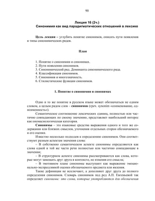 90
Лекция 16 (2ч.)
Синонимия как вид парадигматических отношений в лексике
Цель лекции – углубить понятие синонимов, описать пути появления
и типы синонимических рядов.
План
1. Понятие о синонимии и синонимах.
2. Пути появления синонимов.
3. Синонимический ряд. Доминанта синонимического ряда.
4. Классификация синонимов.
5. Синонимия и многозначность.
6. Стилистические функции синонимов.
1. Понятие о синонимии и синонимах
Одно и то же понятие в русском языке может обозначаться не одним
словом, а целым рядом слов – синонимов (греч. synonim «соименование, од-
ноименность»).
Семантическое соотношение лексических единиц, полностью или час-
тично совпадающих по своему значению, представляет наибольший интерес
как ономасиологическая категория.
Синонимы – это языковые средства выражения одного и того же со-
держания или близких смыслов, уточнения отдельных сторон обозначаемого
и его оценки.
Известно несколько подходов к определению синонимов. Они соответ-
ствуют разным аспектам значения слова:
– В собственно семантическом аспекте синонимы определяются как
слова одной и той же части речи полностью или частично совпадающие в
значении;
– В структурном аспекте синонимы рассматриваются как слова, кото-
рые могут замещать друг друга в контексте, не изменяя его смысла;
– В эмотивном плане синонимы выступают как выражение эмоцио-
нально-экспрессивной оценки обозначаемого предмета или явления.
Такие дефиниции не исключают, а дополняют друг друга до полного
определения синонимов. Словарь синонимов под ред А.П. Евгеньевой так
определяет синонимы: это слова, которые употребляются для обозначения
 