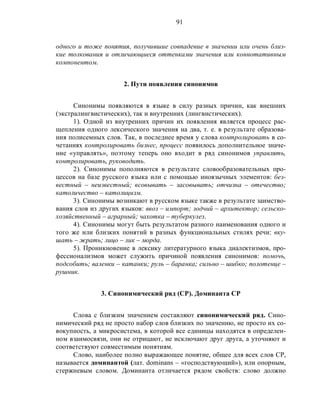 91
одного и тоже понятия, получившие совпадение в значении или очень близ-
кие толкования и отличающиеся оттенками значения или коннотативным
компонентом.
2. Пути появления синонимов
Синонимы появляются в языке в силу разных причин, как внешних
(экстралингвистических), так и внутренних (лингвистических).
1). Одной из внутренних причин их появления является процесс рас-
щепления одного лексического значения на два, т. е. в результате образова-
ния полисемных слов. Так, в последнее время у слова контролировать в со-
четаниях контролировать бизнес, процесс появилось дополнительное значе-
ние «управлять», поэтому теперь оно входит в ряд синонимов управлять,
контролировать, руководить.
2). Синонимы пополняются в результате словообразовательных про-
цессов на базе русского языка или с помощью иноязычных элементов: без-
вестный – неизвестный; всовывать – засовывать; отчизна – отечество;
католичество – католицизм.
3). Синонимы возникают в русском языке также в результате заимство-
вания слов из других языков: ввоз – импорт; зодчий – архитектор; сельско-
хозяйственный – аграрный; чахотка – туберкулез.
4). Синонимы могут быть результатом разного наименования одного и
того же или близких понятий в разных функциональных стилях речи: вку-
шать – жрать; лицо – лик – морда.
5). Проникновение в лексику литературного языка диалектизмов, про-
фессионализмов может служить причиной появления синонимов: помочь,
подсобить; валенки – катанки; руль – баранка; сильно – шибко; полотенце –
рушник.
3. Синонимический ряд (СР). Доминанта СР
Слова с близким значением составляют синонимический ряд. Сино-
нимический ряд не просто набор слов близких по значению, не просто их со-
вокупность, а микросистема, в которой все единицы находятся в определен-
ном взаимосвязи, они не отрицают, не исключают друг друга, а уточняют и
соответствуют совместимым понятиям.
Слово, наиболее полно выражающее понятие, общее для всех слов СР,
называется доминантой (лат. dominans – «господствующий»), или опорным,
стержневым словом. Доминанта отличается рядом свойств: слово должно
 