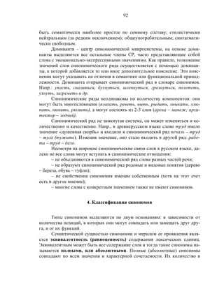 92
быть семантически наиболее простое по семному составу; стилистически
нейтральным (за редким исключением); общеупотребительным; синтагмати-
чески свободным.
Доминанта – центр синонимической микросистемы, на основе доми-
нанты выделяются все остальные члены СР, часто представляющие собой
слова с эмоционально-экспрессивными значениями. Как правило, толкование
значений слов синонимического ряда осуществляется с помощью доминан-
ты, к которой добавляется то или иное дополнительное пояснение. Эти пояс-
нения могут указывать на отличия в семантике или функциональной принад-
лежности. Доминанта открывает синонимический ряд в словаре синонимов.
Напр.: упасть, свалиться, бухнуться, шлепнуться, грохнуться, полететь,
ухнуть, загреметь и др.
Синонимические ряды неодинаковы по количеству компонентов: они
могут быть многословными (плакать, реветь, выть, рыдать, хныкать, хлю-
пать, нюнить, рюмить), а могут состоять из 2-3 слов (арена – манеж; архи-
тектор – зодчий).
Синонимический ряд не замкнутая система, он может изменяться и ко-
личественно и качественно. Напр., в древнерусском языке слово труд имело
значение «душевная скорбь» и входило в синонимический ряд печаль – труд
– туга (тужить). Изменив значение, оно стало входить в другой ряд: рабо-
та – труд – дело.
Несмотря на широкие синонимические связи слов в русском языке, да-
леко не все слова могут вступать в синонимические отношения:
– не объединяются в синонимический ряд слова разных частей речи;
– не образуют синонимический ряд родовые и видовые понятия (дерево
– береза, обувь – туфли);
– не свойственна синонимия именам собственным (хотя на этот счет
есть и другое мнение);
– многие слова с конкретным значением также не имеют синонимов.
4. Классификация синонимов
Типы синонимов выделяются по двум основаниям: в зависимости от
количества позиций, в которых они могут совпадать или замещать друг дру-
га, и от их функций.
Семантической сущностью синонимии и мерилом ее проявления явля-
ется эквивалентность (равноценность) содержания лексических единиц.
Эквивалентным может быть все содержание слов и тогда такие синонимы на-
зываются полными, или абсолютными. Полные (абсолютные) синонимы
совпадают по всем значения и характерной сочетаемости. Их количество в
 