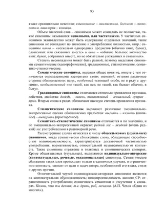 93
языке сравнительно невелико: языкознание – лингвистика, бегемот – гиппо-
потам, кавалерия – конница.
Объем значений слов – синонимов может совпадать не полностью, та-
кие синонимы называются неполными, или частичными. У частичных си-
нонимов эквивалентно может быть содержание отдельных значений, такие
синонимы не совпадают по значению и употреблению полностью, напр.: си-
нонимы пачка – «несколько однородных предметов (обычно книг, бумаг),
сложенных или связанных вместе» и кипа – «обычно большое количество
книг, бумаг, собранных вместе, но не обязательно уложенных и связанных».
Степень несовпадения может быть разной, поэтому выделяют синони-
мы семантические (идеографические), градационные, стилистические, семан-
тико-стилистические.
Семантические синонимы, выражая общее понятие, вместе с тем от-
личаются определенными элементами своих значений, оттеняя различные
стороны обозначаемого: напр., особенный «стоящий особо, не в ряду с дру-
гими», необыкновенный «не такой, как все; не такой, как бывает обычно, в
быту».
Градационные синонимы отличаются степенью проявления признака,
действия, свойства: дождь – ливень, талантливый – гениальный, сумрак –
мрак. Вторые слова в рядах обозначают высшую степень проявления призна-
ка.
Стилистические синонимы выражают различные эмоционально-
экспрессивные оценки обозначаемых предметов: выгнать – изгнать (книж-
ное) – вытурить (просторечное).
Семантико–стилистические синонимы отличаются и по значению, и
по эмоционально-экспрессивной окраске: редкий лес – жидкий (очень ред-
кий) лес употребительно в разговорной речи.
Рассмотренные случаи относятся к числу общеязыковых (узуальных)
синонимов, когда семантически сближенные слова, обладающие способно-
стью взаимозаменяемости, характеризуются достаточной частотностью
употребления, нормативностью, относительной независимостью от контек-
ста. Такие синонимы отражены в толковых и синонимических словарях.
Кроме общеязыковых (узуальных), выделяются индивидуально-авторские
(контекстуальные, речевые, окказиональные) синонимы. Семантическое
сближение таких слов происходит только в единичных случаях, в ограничен-
ном контексте, зависит от цели и задач автора, особенностей его языка, стиля
и других причин.
Отличительной чертой индивидуально-авторских синонимов являются
их контекстуальная обусловленность; невоспроизводимость данного СР; ог-
раниченность употребления; единичность семантики и отсутствие в слова-
рях. Помни, что ты дачник, т.е. дрянь, раб, мочалка. (А.П. Чехов «Один из
многих»).
 