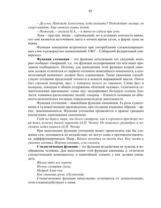 95
– Да и вы, Надежда Алексеевна, куда спешите? Подождите месяца, он
скоро выйдет. Еще светлее ехать будет.
– Пожалуй, – сказала Н.А., – я давно не ездила при луне.
Луна – круглая, месяц – серповидный, но в условиях контекста важно,
что они являются источником света в ночное время суток, а форма луны не
важна.
Функция замещения встречается при употреблении сложносокращен-
ных слов и развернутых наименований: СФУ – Сибирский федеральный уни-
верситет.
Функция уточнения – это функция детализации тех сведений, кото-
рые сообщает говорящий, т.е. это функция подчеркивания тех или иных при-
знаков сообщаемого. Поэтому для выполнения этой функции второй сино-
ним должен отличаться от первого оттенком понятийного компонента, а кон-
нотативный компонент должен быть одинаковым. Такие синонимы способ-
ствуют созданию предельной точности и ясности выражаемой мысли. Рядом
был хороший товарищ, друг, с которым ничего не страшно. Слова друг и
товарищ, совпадая в общем содержании «близкий человек», отличаются се-
мантическими признаками: слово друг подчеркивает большую степень бли-
зости, взаимное расположение людей; товарищ – близость основана на общ-
ности политических взглядов, определенном роде деятельности.
Функция уточнения – важнейшая функция синонимов. Ее роль сущест-
венна в художественном произведении, при создании языковых образов – яр-
ких, запоминающихся. Функция уточнения проявляется в приеме градации
(нагнетании, нанизывании синонимов).
Сидя на берегу моря, мы долго смотрели, как в огромном просторе мо-
ря таял, исчезал дымок парохода (А.П. Чехов). Он пополнел, раздобрел и не-
охотно ходил пешком (А.П. Чехов).
При выполнении функции уточнения может происходить как бы сло-
жение сем, усиливается их воздействие, но могут семы и противопоставлять-
ся, дифференцироваться. Напр., Каким молодым он тогда был. Как часто и
упоенно хохотал. Именно хохотал, а не смеялся.
Стилистическая функция – это функция воздействия на чувства и во-
ображение человека. Для выполнения этой функции синонимы д. отличатся
стилистическим компонентом, а понятийный элемент у них должен совпа-
дать.
Жизни нить все короче.
Ночью смотрят глаза,
Мудрой Азии очи,
Как степная гроза. (Луговской).
Стилистические функции качественно отличаются от семантических,
хотя и взаимодействуют с ними.
 