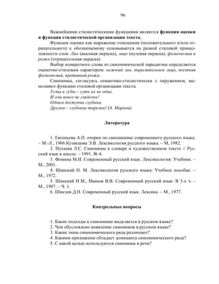 96
Важнейшими стилистическими функциями являются функция оценки
и функция стилистической организации текста.
Функция оценки как выражение отношения (положительного и/или от-
рицательного) к обозначаемому основывается на разной стилевой принад-
лежности слов: Лик (высокая окраска), лицо (нулевая окраска), физиономия и
рожа (отрицательная окраска).
Выбор конкретного слова из синонимической парадигмы определяется
оценочно-стилевым характером: нежный лик, выразительное лицо, постная
физиономия, противная рожа.
Синонимы, согласуясь семантико-стилистически с окружением, вы-
полняют функцию стилевой организации текста.
Уста и губы – суть их не одна.
И очи вовсе не гляделки!
Одним доступна глубина,
Другим – глубокие тарелки! (А. Марков).
Литература
1. Евгеньева А.П. очерки по синонимике современного русского языка.
– М.-Л., 1966.Кузнецова Э.В. Лексикология русского языка. – М, 1982.
2. Пухаева Л.С. Синонимы в словаре и художественном тексте // Рус-
ский язык в школе. – 1991. № 4.
3. Фомина М.И. Современный русский язык. Лексикология: Учебник. –
М., 2001.
4. Шанский Н. М. Лексикология русского языка: Учебное пособие. –
М., 1972.
5. Шанский Н.М., Иванов В.В. Современный русский язык: В 3-х ч. –
М., 1987. – Ч. 1.
6. Шмелев Д.Н. Современный русский язык. Лексика. – М., 1977.
Контрольные вопросы
1. Какие подходы к синонимии выделяется в русском языке?
2. Чем обусловлено появление синонимов в русском языке?
3. Какие типы синонимического ряда различают?
4. Какими признаками обладает доминанта синонимического ряда?
5. С какой целью используются синонимы в речи?
 