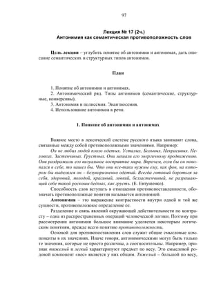 97
Лекция № 17 (2ч.)
Антонимия как семантическая противоположность слов
Цель лекции – углубить понятие об антонимии и антонимах, дать опи-
сание семантических и структурных типов антонимов.
План
1. Понятие об антонимии и антонимах.
2. Антонимический ряд. Типы антонимов (семантические, структур-
ные, конверсивы).
3. Антонимия и полисемия. Энантиосемия.
4. Использование антонимов в речи.
1. Понятие об антонимии и антонимах
Важное место в лексической системе русского языка занимают слова,
связанные между собой противоположными значениями. Например:
Он не любил людей плохо одетых. Усталых. Больных. Некрасивых. Не-
ловких. Застенчивых. Грустных. Они мешали его энергичному продвижению.
Они раздражали его визуальное восприятие мира. Впрочем, если бы он поко-
пался в себе, то нашел бы. Что они все-таки нужны ему, как фон, на кото-
ром бы выделялся он – безукоризненно одетый. Всегда готовый бороться за
себя, здоровый, молодой, красивый, ловкий, беззастенчивый, не разрешаю-
щий себе такой роскоши бедных, как грусть. (Е. Евтушенко).
Способность слов вступать в отношения противопоставленности, обо-
значать противоположные понятия называется антонимией.
Антонимия – это выражение контрастности внутри одной и той же
сущности, противоположное определение ее.
Разделение и связь явлений окружающей действительности по контра-
сту – одна из распространенных операций человеческой логики. Поэтому при
рассмотрении антонимии большое внимание уделяется некоторым логиче-
ским понятиям, прежде всего понятию противоположности.
Основой для противопоставления слов служат общие смысловые ком-
поненты в их значениях. Иначе говоря, антонимическими могут быть только
те значения, которые не просто различны, а соотносительны. Например, при-
знак тяжелый и легкий характеризуют предмет по весу. Это смысловой ро-
довой компонент «вес» является у них общим. Тяжелый – большой по весу,
 