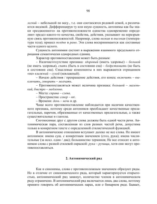 98
легкий – небольшой по весу., т.е. они соотносятся родовой семой, а различа-
ются видовой. Дифференцируя ту или иную сущность, антонимы как бы зна-
ки «раздвоенного» на противоположности единства одновременно опреде-
ляют предел какого-то качества, свойства, действия, указывают на неразрыв-
ную связь противоположностей. Например, слова низкая и высокая (темпера-
тура тела); пришел поздно и рано. Эти слова воспринимаются как составные
части одного целого.
Сущность антонимии состоит в выражении взаимного предельного от-
рицания семантически однородных единиц.
Характер противопоставления может быть разным:
– Наличие/отсутствие признака: здоровый (иметь здоровье) – больной
(не иметь здоровья), спать (быть в состоянии сна) – бодрствовать (не быть
в состоянии сна). Смысловые компоненты в них выражаются отрицанием
«не» влажный – сухой (невлажный).
– Начало действия / прекращение действия, его конец: включить – вы-
ключить, говорить – молчать.
– Противопоставляться может величина признака: большой – малень-
кий, быстро – медленно.
– Места: справа – слева.
– Пространства: север – юг.
– Времени: день – ночь и др.
Чаще всего противопоставление наблюдается при наличии качествен-
ного признака, поэтому среди антонимов преобладают качественные прила-
гательные, наречия, образованные от качественных прилагательные, а также
существительные и глаголы.
Соотносимые друг с другом слова должны быть одной части речи. Ан-
тонимическая пара, составленная из слов разных частей речи, допустима
только в конкретном тексте с определенной стилистической функцией.
В антонимические отношения вступают далеко не все слова. Не имеют
антонимов: имена сущ. с конкретным значением (стол, рука); имена числи-
тельные (за искл. один / два); большинство терминов; Не все относят к анто-
нимам слова с разной стилевой окраской: рука – ручища, хотя они могут про-
тивопоставляться.
2. Антонимический ряд
Как и синонимы, слова с противоположным значением образуют ряды.
Но в отличие от синонимического ряда, который характеризуется открыто-
стью, антонимический ряд замкнут, количество членов в антонимическом
ряду ограничено. В антонимический ряд включается лишь два слова, поэтому
принято говорить об антонимических парах, или о бинарном ряде. Бывает,
 