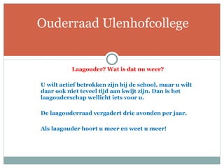 Laagouder? Wat is dat nu weer?   U wilt actief betrokken zijn bij de school, maar u wilt daar ook niet teveel tijd aan kwijt zijn. Dan is het laagouderschap wellicht iets voor u.    De laagouderraad vergadert drie avonden per jaar.  Als laagouder hoort u meer en weet u meer!    Ouderraad Ulenhofcollege 