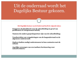Het Dagelijks bestuur van de Ouderraad heeft de volgende taken:   Fungeren als klankbord voor de schoolleiding in geval van problemen of voorgenomen beleid;   Namens de ouders gesprekspartner zijn van de schoolleiding;   Voorbereiden van vergaderingen van de laagouderraad en de algemene ouderavond;   Ouders (indien nodig) ondersteunen in hun contacten met de school;   Jaarlijks verzorgen van een tastbare herinnering voor schoolverlaters.   Uit de ouderraad wordt het Dagelijks Bestuur gekozen . 