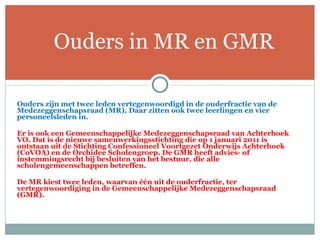 Ouders zijn met twee leden vertegenwoordigd in de ouderfractie van de Medezeggenschapsraad (MR). Daar zitten ook twee leerlingen en vier personeelsleden in.   Er is ook een Gemeenschappelijke Medezeggenschapsraad van Achterhoek VO. Dat is de nieuwe samenwerkingsstichting die op 1 januari 2011 is ontstaan uit de Stichting Confessioneel Voortgezet Onderwijs Achterhoek (CoVOA) en de Orchidee Scholengroep. De GMR heeft advies- of instemmingsrecht bij besluiten van het bestuur, die alle scholengemeenschappen betreffen.  De MR kiest twee leden, waarvan één uit de ouderfractie, ter vertegenwoordiging in de Gemeenschappelijke Medezeggenschapsraad (GMR).    Ouders in MR en GMR 