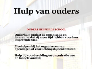 OUDERS HELPEN DE SCHOOL Ouderhulp ontlast de organisatie en leraren, zodat zij meer tijd hebben voor hun lesgevende taak;  Meehelpen bij het organiseren van opendagen of voorlichtingsbijeenkomsten; Hulp bij voorbereiding en organisatie van de toneelavonden; Hulp van ouders 