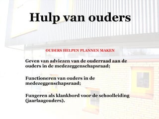 OUDERS HELPEN PLANNEN MAKEN Geven van adviezen van de ouderraad aan de ouders in de medezeggenschapsraad; Functioneren van ouders in de medezeggenschapsraad; Fungeren als klankbord voor de schoolleiding (jaarlaagouders). Hulp van ouders 