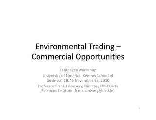 Environmental Trading –
Commercial Opportunities
              EI Ideagen workshop
    University of Limerick, Kemmy School of
      Business, 18:45 November 23, 2010
 Professor Frank J Convery, Director, UCD Earth
   Sciences Institute (frank.convery@ucd.ie)


                                                  1
 