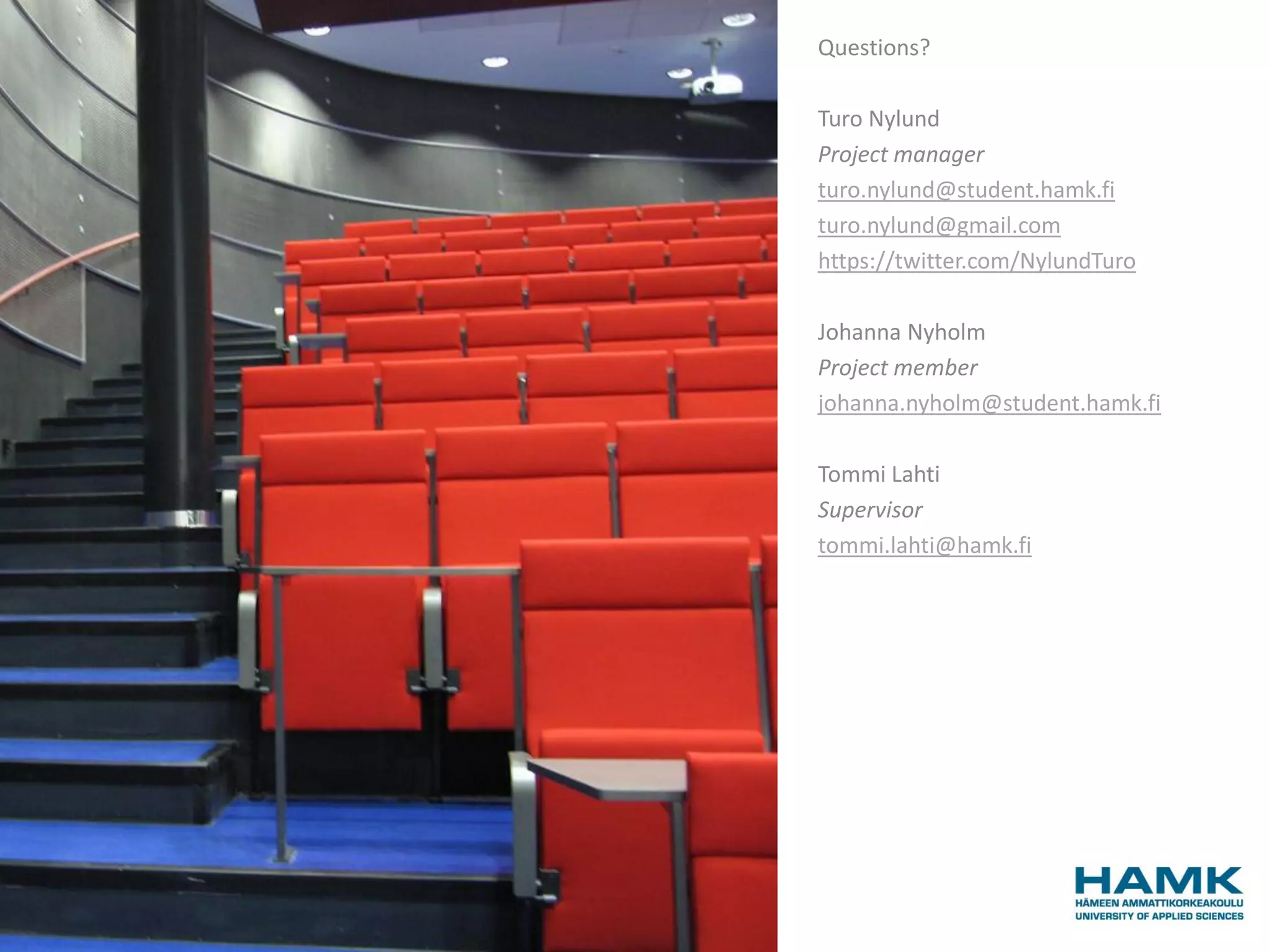 Questions?

Turo Nylund
Project manager
turo.nylund@student.hamk.fi
turo.nylund@gmail.com
https://twitter.com/NylundTuro

Johanna Nyholm
Project member
johanna.nyholm@student.hamk.fi

Tommi Lahti
Supervisor
tommi.lahti@hamk.fi
 