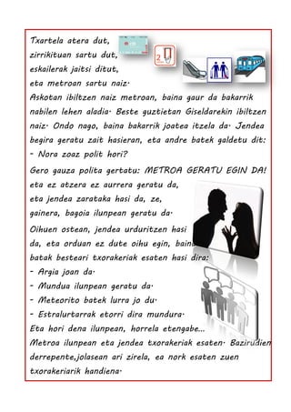 Txartela atera dut,
zirrikituan sartu dut,
eskailerak jaitsi ditut,
eta metroan sartu naiz.
Askotan ibiltzen naiz metroan, baina gaur da bakarrik
nabilen lehen aladia. Beste guztietan Giseldarekin ibiltzen
naiz. Ondo nago, baina bakarrik joatea itzela da. Jendea
begira geratu zait hasieran, eta andre batek galdetu dit:
- Nora zoaz polit hori?
Gero gauza polita gertatu: METROA GERATU EGIN DA!
eta ez atzera ez aurrera geratu da,
eta jendea zarataka hasi da, ze,
gainera, bagoia ilunpean geratu da.
Oihuen ostean, jendea urduritzen hasi
da, eta orduan ez dute oihu egin, baina
batak besteari txorakeriak esaten hasi dira:
- Argia joan da.
- Mundua ilunpean geratu da.
- Meteorito batek lurra jo du.
- Estralurtarrak etorri dira mundura.
Eta hori dena ilunpean, horrela etengabe…
Metroa ilunpean eta jendea txorakeriak esaten. Bazirudien
derrepente,jolasean ari zirela, ea nork esaten zuen
txorakeriarik handiena.
 