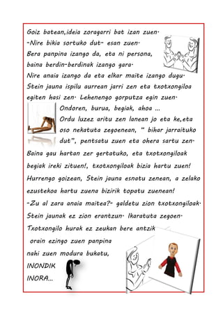 Goiz batean,ideia zoragarri bat izan zuen.
-Nire bikia sortuko dut- esan zuen.
Bera panpina izango da, eta ni persona,
baina berdin-berdinak izango gara.
Nire anaia izango da eta elkar maite izango dugu.
Stein jauna ispilu aurrean jarri zen eta txotxongiloa
egiten hasi zen. Lehenengo gorputza egin zuen.
          Ondoren, burua, begiak, ahoa …
          Ordu luzez aritu zen lanean jo eta ke,eta
          oso nekatuta zegoenean, “ bihar jarraituko
          dut”, pentsatu zuen eta ohera sartu zen.
Baina gau hartan zer gertatuko, eta txotxongiloak
begiak ireki zituen!, txotxongiloak bizia hartu zuen!
Hurrengo goizean, Stein jauna esnatu zenean, a zelako
ezustekoa hartu zuena bizirik topatu zuenean!
-Zu al zara anaia maitea?- galdetu zion txotxongiloak.
Stein jaunak ez zion erantzun. Ikaratuta zegoen.
Txotxongilo hurak ez zeukan bere antzik,
 orain ezingo zuen panpina
nahi zuen modura bukatu,
INONDIK
INORA…
 