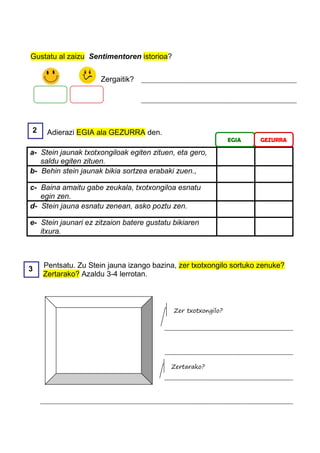 Gustatu al zaizu Sentimentoren istorioa?


                     Zergaitik?




2    Adierazi EGIA ala GEZURRA den.
                                                               EGIA   GEZURRA

a- Stein jaunak txotxongiloak egiten zituen, eta gero,
   saldu egiten zituen.
b- Behin stein jaunak bikia sortzea erabaki zuen.,

c- Baina amaitu gabe zeukala, txotxongiloa esnatu
   egin zen.
d- Stein jauna esnatu zenean, asko poztu zen.

e- Stein jaunari ez zitzaion batere gustatu bikiaren
   itxura.



3   Pentsatu. Zu Stein jauna izango bazina, zer txotxongilo sortuko zenuke?
    Zertarako? Azaldu 3-4 lerrotan.



                                            Zer txotxongilo?




                                           Zertarako?
 