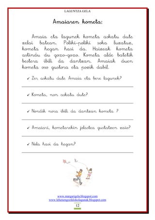 LAGUNTZA GELA
www.margarigela.blogspot.com
www.lehenengoziklokolagunak.blogspot.com
12
Amaiaren kometa:
Amaia eta lagunek kometa askatu dute
zelai batean. Poliki-poliki soka luzatuz,
kometa hegan hasi da. Haizeak kometa
astindu du goxo-goxo. Kometa alde batetik
bestera ibili da dantzan. Amaiak duen
kometa oso gustora eta pozik dabil.
 Zer askatu dute Amaia eta bere lagunek?
 Kometa, non askatu dute?
 Nondik nora ibili da dantzan kometa ?
 Amaiari, kometarekin jolastea gustatzen zaio?
 Nola hasi da hegan?
 