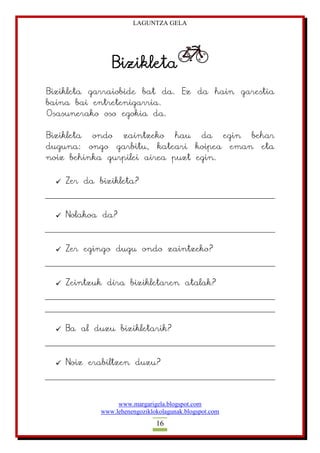 LAGUNTZA GELA
www.margarigela.blogspot.com
www.lehenengoziklokolagunak.blogspot.com
16
Bizikleta
Bizikleta garraiobide bat da. Ez da hain garestia
baina bai entretenigarria.
Osasunerako oso egokia da.
Bizikleta ondo zaintzeko hau da egin behar
duguna: ongo garbitu, kateari koipea eman eta
noiz behinka gurpilei airea puzt egin.
 Zer da bizikleta?
 Nolakoa da?
 Zer egingo dugu ondo zaintzeko?
 Zeintzuk dira bizikletaren atalak?
 Ba al duzu bizikletarik?
 Noiz erabiltzen duzu?
 