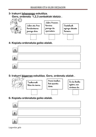 IRAKURRI ETA ULER DEZAGUN
Laguntza gela
3- Irakurri lehenengo eskutitza.
Gero, ordenatu 1,2,3 zenbakiak idatziz .
4- Kopiatu ordenatuta goiko atalak.
5- Irakurri bigarren eskutitza. Gero, ordenatu atalak .
6- Kopiatu ordenatuta goiko atalak.
3
2
1
Ez du koska
egiten, oso
zintzoa da.
Aneri txakur
bat oparitu
diote.
Txakurrak
Max du izena.
3
2
1
Gazteluak
egingo dituzte
harean.
Julen Aneren
herrira
joango da
oporretan.
Julen eta Ane
hondartzara
joango dira.
 